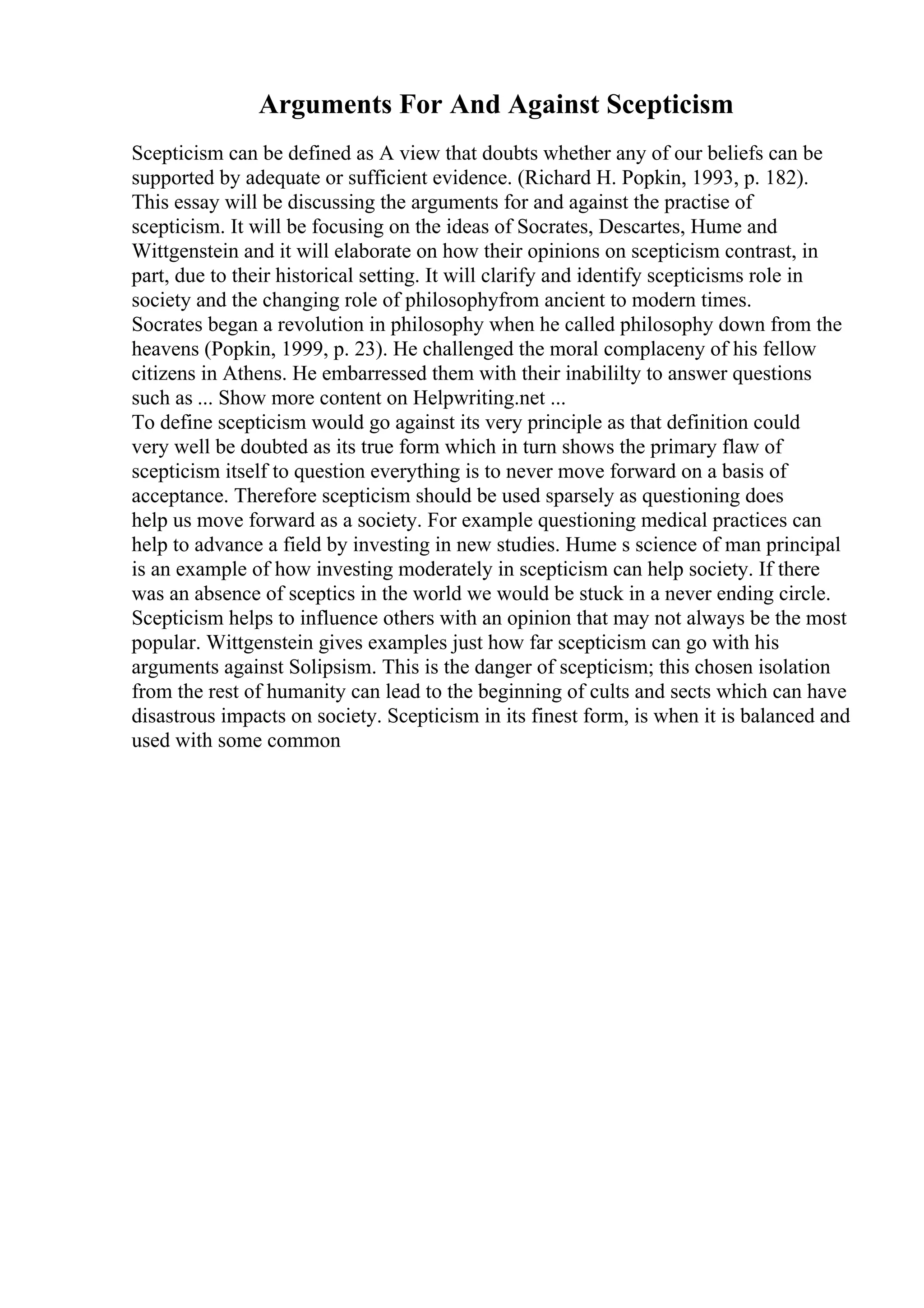 Arguments For And Against Scepticism
Scepticism can be defined as A view that doubts whether any of our beliefs can be
supported by adequate or sufficient evidence. (Richard H. Popkin, 1993, p. 182).
This essay will be discussing the arguments for and against the practise of
scepticism. It will be focusing on the ideas of Socrates, Descartes, Hume and
Wittgenstein and it will elaborate on how their opinions on scepticism contrast, in
part, due to their historical setting. It will clarify and identify scepticisms role in
society and the changing role of philosophyfrom ancient to modern times.
Socrates began a revolution in philosophy when he called philosophy down from the
heavens (Popkin, 1999, p. 23). He challenged the moral complaceny of his fellow
citizens in Athens. He embarressed them with their inabililty to answer questions
such as ... Show more content on Helpwriting.net ...
To define scepticism would go against its very principle as that definition could
very well be doubted as its true form which in turn shows the primary flaw of
scepticism itself to question everything is to never move forward on a basis of
acceptance. Therefore scepticism should be used sparsely as questioning does
help us move forward as a society. For example questioning medical practices can
help to advance a field by investing in new studies. Hume s science of man principal
is an example of how investing moderately in scepticism can help society. If there
was an absence of sceptics in the world we would be stuck in a never ending circle.
Scepticism helps to influence others with an opinion that may not always be the most
popular. Wittgenstein gives examples just how far scepticism can go with his
arguments against Solipsism. This is the danger of scepticism; this chosen isolation
from the rest of humanity can lead to the beginning of cults and sects which can have
disastrous impacts on society. Scepticism in its finest form, is when it is balanced and
used with some common
 
