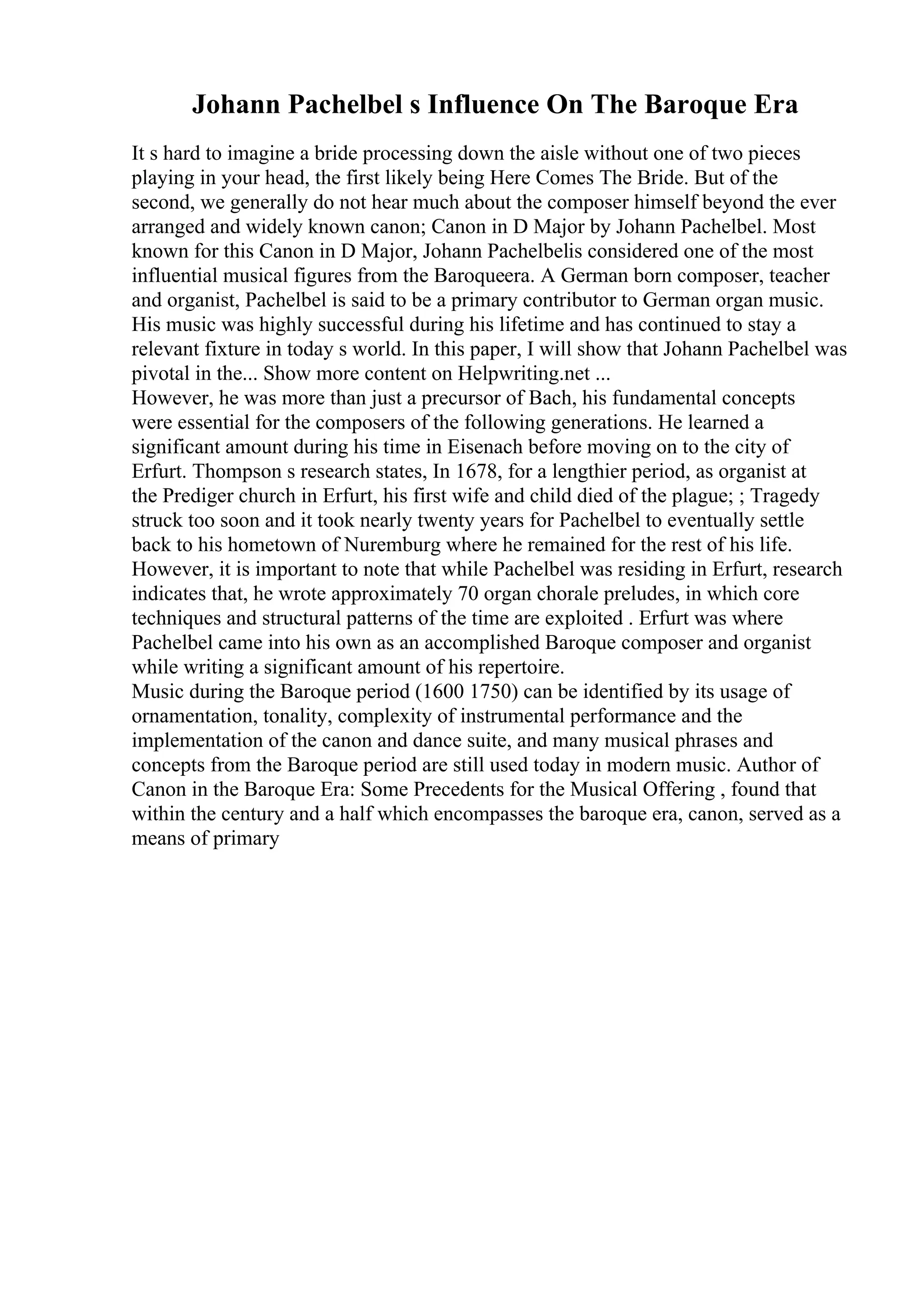 Johann Pachelbel s Influence On The Baroque Era
It s hard to imagine a bride processing down the aisle without one of two pieces
playing in your head, the first likely being Here Comes The Bride. But of the
second, we generally do not hear much about the composer himself beyond the ever
arranged and widely known canon; Canon in D Major by Johann Pachelbel. Most
known for this Canon in D Major, Johann Pachelbelis considered one of the most
influential musical figures from the Baroqueera. A German born composer, teacher
and organist, Pachelbel is said to be a primary contributor to German organ music.
His music was highly successful during his lifetime and has continued to stay a
relevant fixture in today s world. In this paper, I will show that Johann Pachelbel was
pivotal in the... Show more content on Helpwriting.net ...
However, he was more than just a precursor of Bach, his fundamental concepts
were essential for the composers of the following generations. He learned a
significant amount during his time in Eisenach before moving on to the city of
Erfurt. Thompson s research states, In 1678, for a lengthier period, as organist at
the Prediger church in Erfurt, his first wife and child died of the plague; ; Tragedy
struck too soon and it took nearly twenty years for Pachelbel to eventually settle
back to his hometown of Nuremburg where he remained for the rest of his life.
However, it is important to note that while Pachelbel was residing in Erfurt, research
indicates that, he wrote approximately 70 organ chorale preludes, in which core
techniques and structural patterns of the time are exploited . Erfurt was where
Pachelbel came into his own as an accomplished Baroque composer and organist
while writing a significant amount of his repertoire.
Music during the Baroque period (1600 1750) can be identified by its usage of
ornamentation, tonality, complexity of instrumental performance and the
implementation of the canon and dance suite, and many musical phrases and
concepts from the Baroque period are still used today in modern music. Author of
Canon in the Baroque Era: Some Precedents for the Musical Offering , found that
within the century and a half which encompasses the baroque era, canon, served as a
means of primary
 