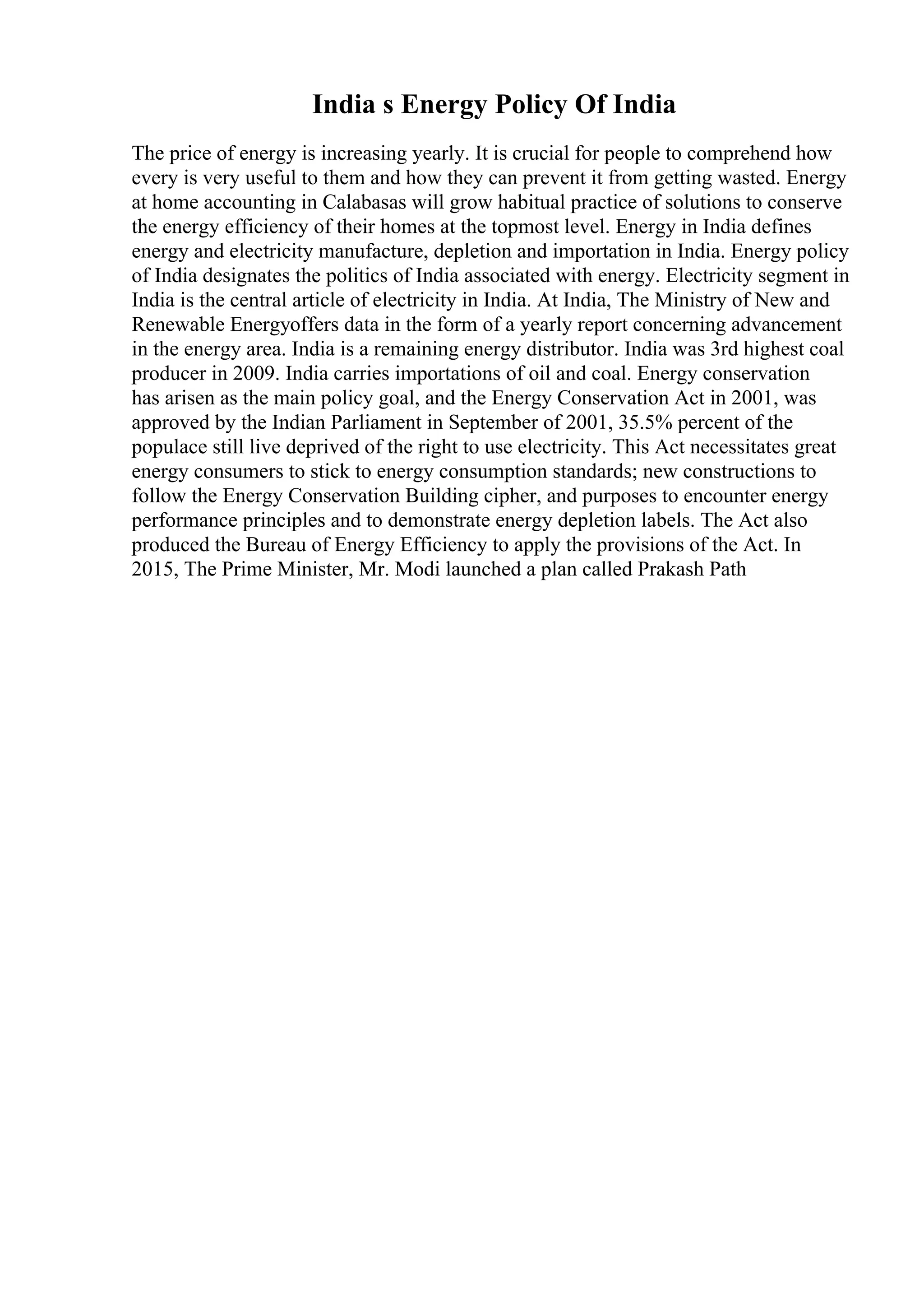 India s Energy Policy Of India
The price of energy is increasing yearly. It is crucial for people to comprehend how
every is very useful to them and how they can prevent it from getting wasted. Energy
at home accounting in Calabasas will grow habitual practice of solutions to conserve
the energy efficiency of their homes at the topmost level. Energy in India defines
energy and electricity manufacture, depletion and importation in India. Energy policy
of India designates the politics of India associated with energy. Electricity segment in
India is the central article of electricity in India. At India, The Ministry of New and
Renewable Energyoffers data in the form of a yearly report concerning advancement
in the energy area. India is a remaining energy distributor. India was 3rd highest coal
producer in 2009. India carries importations of oil and coal. Energy conservation
has arisen as the main policy goal, and the Energy Conservation Act in 2001, was
approved by the Indian Parliament in September of 2001, 35.5% percent of the
populace still live deprived of the right to use electricity. This Act necessitates great
energy consumers to stick to energy consumption standards; new constructions to
follow the Energy Conservation Building cipher, and purposes to encounter energy
performance principles and to demonstrate energy depletion labels. The Act also
produced the Bureau of Energy Efficiency to apply the provisions of the Act. In
2015, The Prime Minister, Mr. Modi launched a plan called Prakash Path
 