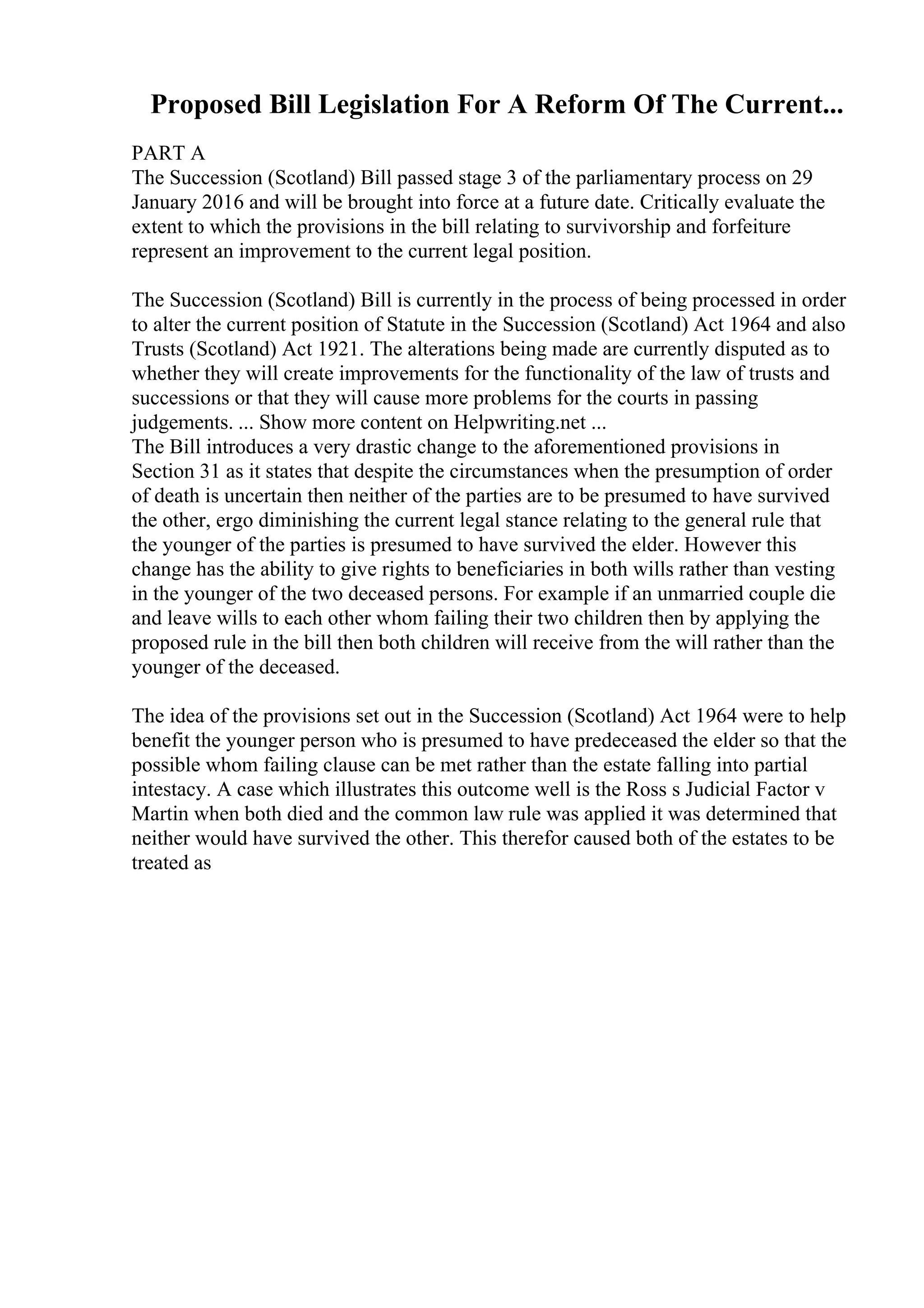 Proposed Bill Legislation For A Reform Of The Current...
PART A
The Succession (Scotland) Bill passed stage 3 of the parliamentary process on 29
January 2016 and will be brought into force at a future date. Critically evaluate the
extent to which the provisions in the bill relating to survivorship and forfeiture
represent an improvement to the current legal position.
The Succession (Scotland) Bill is currently in the process of being processed in order
to alter the current position of Statute in the Succession (Scotland) Act 1964 and also
Trusts (Scotland) Act 1921. The alterations being made are currently disputed as to
whether they will create improvements for the functionality of the law of trusts and
successions or that they will cause more problems for the courts in passing
judgements. ... Show more content on Helpwriting.net ...
The Bill introduces a very drastic change to the aforementioned provisions in
Section 31 as it states that despite the circumstances when the presumption of order
of death is uncertain then neither of the parties are to be presumed to have survived
the other, ergo diminishing the current legal stance relating to the general rule that
the younger of the parties is presumed to have survived the elder. However this
change has the ability to give rights to beneficiaries in both wills rather than vesting
in the younger of the two deceased persons. For example if an unmarried couple die
and leave wills to each other whom failing their two children then by applying the
proposed rule in the bill then both children will receive from the will rather than the
younger of the deceased.
The idea of the provisions set out in the Succession (Scotland) Act 1964 were to help
benefit the younger person who is presumed to have predeceased the elder so that the
possible whom failing clause can be met rather than the estate falling into partial
intestacy. A case which illustrates this outcome well is the Ross s Judicial Factor v
Martin when both died and the common law rule was applied it was determined that
neither would have survived the other. This therefor caused both of the estates to be
treated as
 