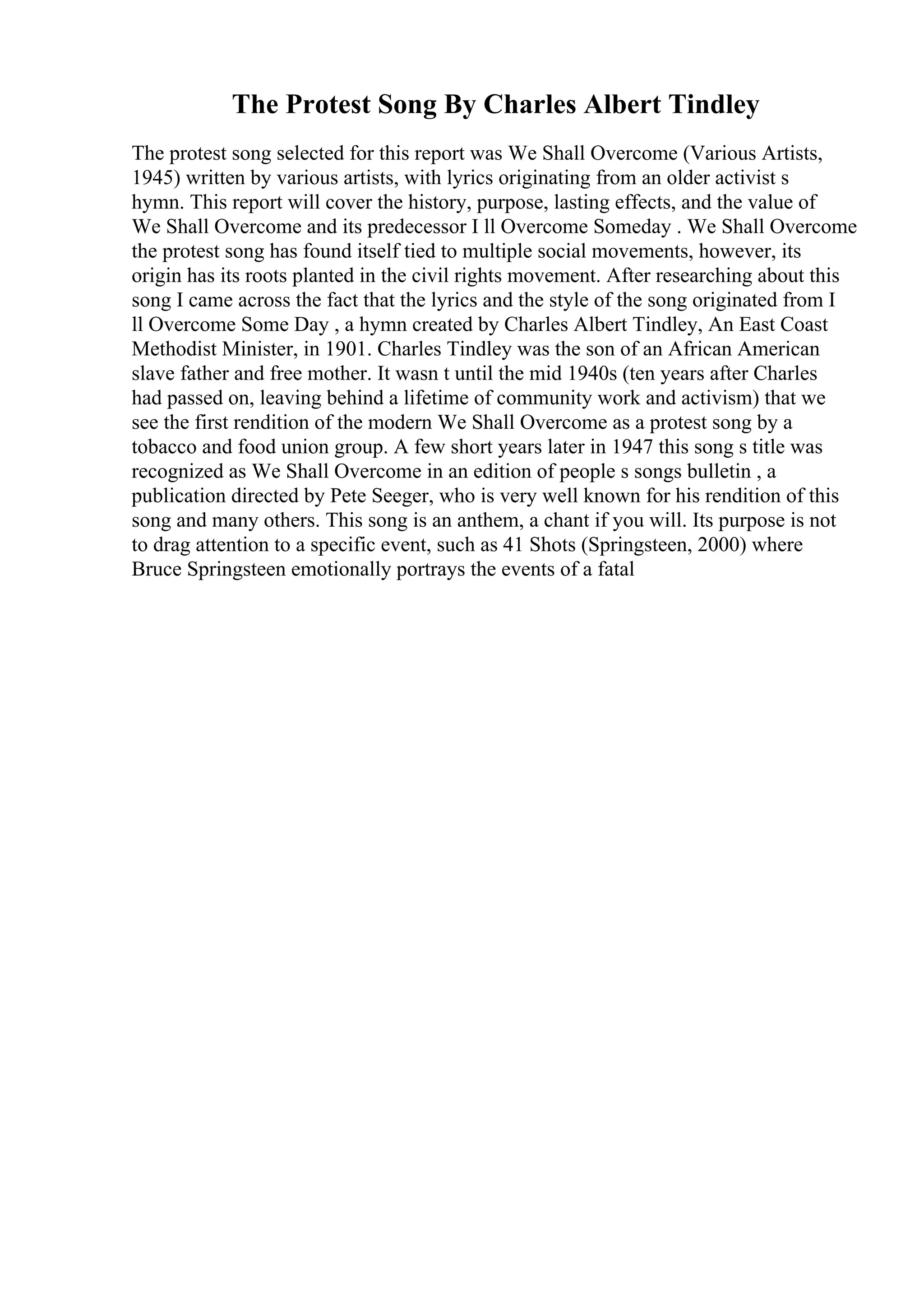 The Protest Song By Charles Albert Tindley
The protest song selected for this report was We Shall Overcome (Various Artists,
1945) written by various artists, with lyrics originating from an older activist s
hymn. This report will cover the history, purpose, lasting effects, and the value of
We Shall Overcome and its predecessor I ll Overcome Someday . We Shall Overcome
the protest song has found itself tied to multiple social movements, however, its
origin has its roots planted in the civil rights movement. After researching about this
song I came across the fact that the lyrics and the style of the song originated from I
ll Overcome Some Day , a hymn created by Charles Albert Tindley, An East Coast
Methodist Minister, in 1901. Charles Tindley was the son of an African American
slave father and free mother. It wasn t until the mid 1940s (ten years after Charles
had passed on, leaving behind a lifetime of community work and activism) that we
see the first rendition of the modern We Shall Overcome as a protest song by a
tobacco and food union group. A few short years later in 1947 this song s title was
recognized as We Shall Overcome in an edition of people s songs bulletin , a
publication directed by Pete Seeger, who is very well known for his rendition of this
song and many others. This song is an anthem, a chant if you will. Its purpose is not
to drag attention to a specific event, such as 41 Shots (Springsteen, 2000) where
Bruce Springsteen emotionally portrays the events of a fatal
 