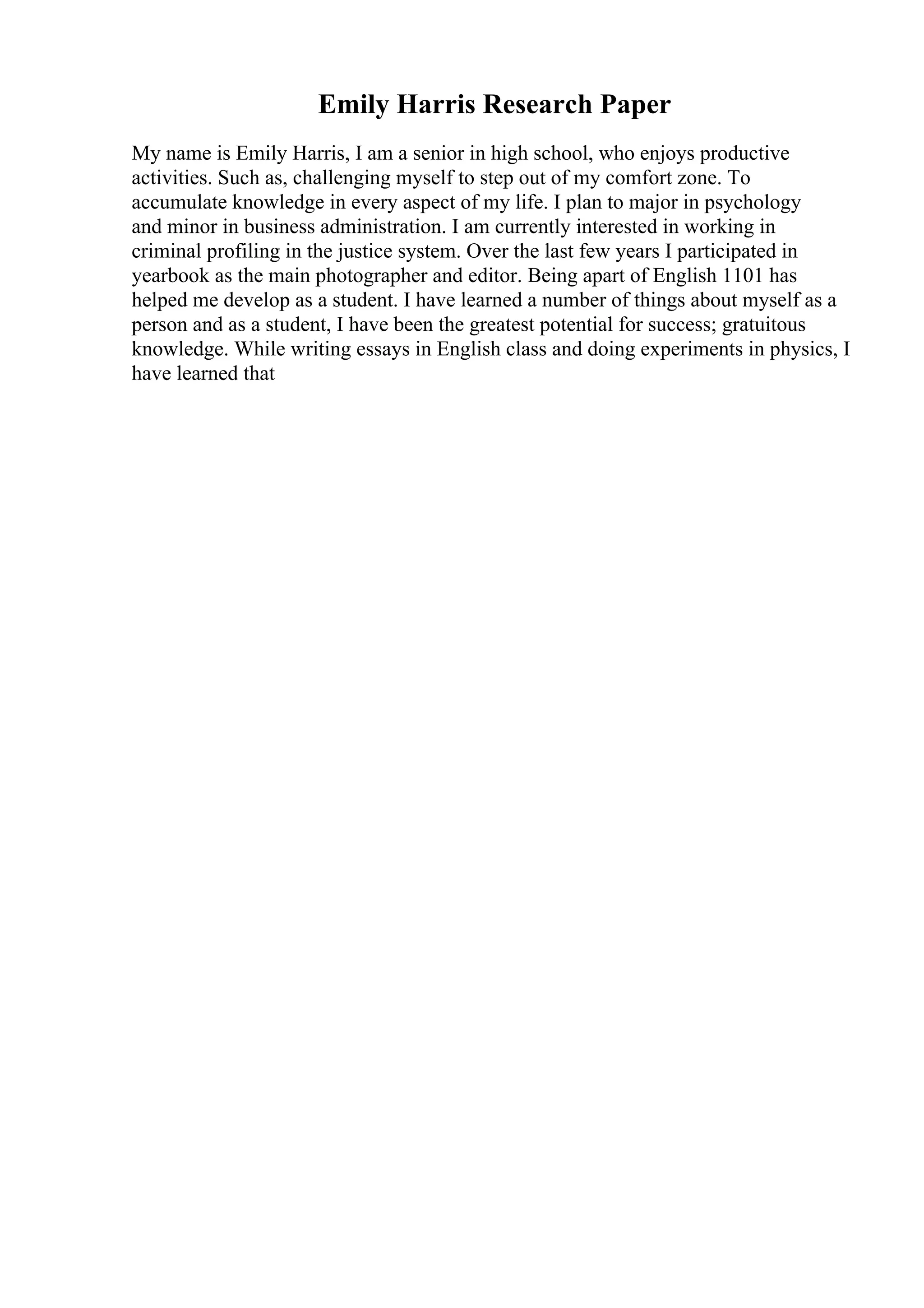 Emily Harris Research Paper
My name is Emily Harris, I am a senior in high school, who enjoys productive
activities. Such as, challenging myself to step out of my comfort zone. To
accumulate knowledge in every aspect of my life. I plan to major in psychology
and minor in business administration. I am currently interested in working in
criminal profiling in the justice system. Over the last few years I participated in
yearbook as the main photographer and editor. Being apart of English 1101 has
helped me develop as a student. I have learned a number of things about myself as a
person and as a student, I have been the greatest potential for success; gratuitous
knowledge. While writing essays in English class and doing experiments in physics, I
have learned that
 