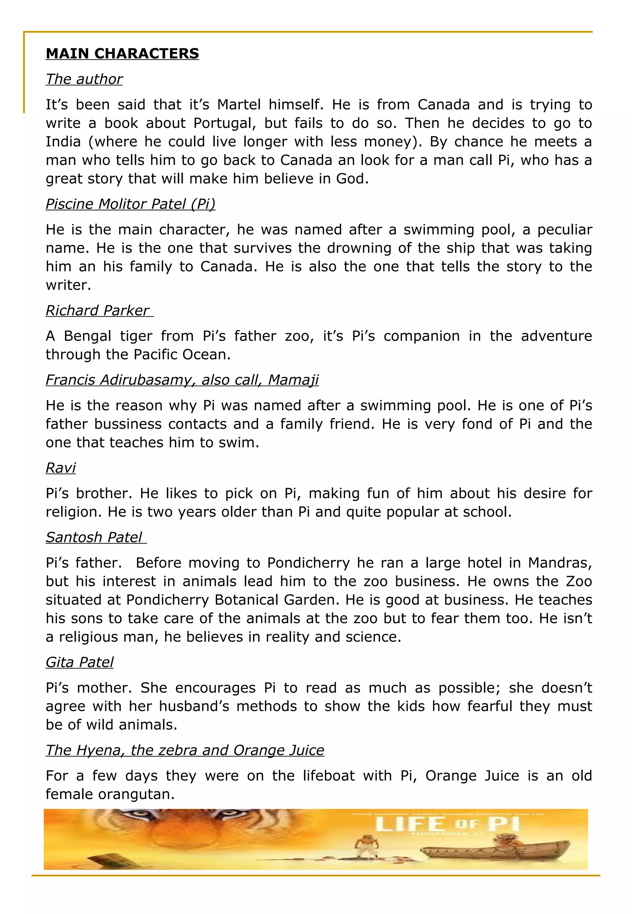 MAIN CHARACTERS
The author
It’s been said that it’s Martel himself. He is from Canada and is trying to
write a book about Portugal, but fails to do so. Then he decides to go to
India (where he could live longer with less money). By chance he meets a
man who tells him to go back to Canada an look for a man call Pi, who has a
great story that will make him believe in God.
Piscine Molitor Patel (Pi)
He is the main character, he was named after a swimming pool, a peculiar
name. He is the one that survives the drowning of the ship that was taking
him an his family to Canada. He is also the one that tells the story to the
writer.
Richard Parker
A Bengal tiger from Pi’s father zoo, it’s Pi’s companion in the adventure
through the Pacific Ocean.
Francis Adirubasamy, also call, Mamaji
He is the reason why Pi was named after a swimming pool. He is one of Pi’s
father bussiness contacts and a family friend. He is very fond of Pi and the
one that teaches him to swim.
Ravi
Pi’s brother. He likes to pick on Pi, making fun of him about his desire for
religion. He is two years older than Pi and quite popular at school.
Santosh Patel
Pi’s father. Before moving to Pondicherry he ran a large hotel in Mandras,
but his interest in animals lead him to the zoo business. He owns the Zoo
situated at Pondicherry Botanical Garden. He is good at business. He teaches
his sons to take care of the animals at the zoo but to fear them too. He isn’t
a religious man, he believes in reality and science.
Gita Patel
Pi’s mother. She encourages Pi to read as much as possible; she doesn’t
agree with her husband’s methods to show the kids how fearful they must
be of wild animals.
The Hyena, the zebra and Orange Juice
For a few days they were on the lifeboat with Pi, Orange Juice is an old
female orangutan.
 
