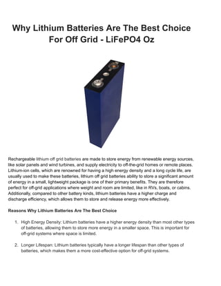 Why Lithium Batteries Are The Best Choice
For Off Grid - LiFePO4 Oz
Rechargeable lithium off grid batteries are made to store energy from renewable energy sources,
like solar panels and wind turbines, and supply electricity to off-the-grid homes or remote places.
Lithium-ion cells, which are renowned for having a high energy density and a long cycle life, are
usually used to make these batteries, lithium off grid batteries ability to store a significant amount
of energy in a small, lightweight package is one of their primary benefits. They are therefore
perfect for off-grid applications where weight and room are limited, like in RVs, boats, or cabins.
Additionally, compared to other battery kinds, lithium batteries have a higher charge and
discharge efficiency, which allows them to store and release energy more effectively.
Reasons Why Lithium Batteries Are The Best Choice
1. High Energy Density: Lithium batteries have a higher energy density than most other types
of batteries, allowing them to store more energy in a smaller space. This is important for
off-grid systems where space is limited.
2. Longer Lifespan: Lithium batteries typically have a longer lifespan than other types of
batteries, which makes them a more cost-effective option for off-grid systems.
 