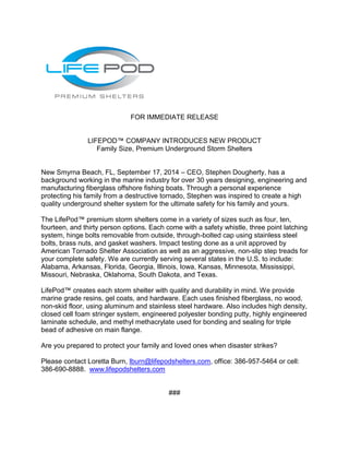 FOR IMMEDIATE RELEASE 
LIFEPOD™ COMPANY INTRODUCES NEW PRODUCT 
Family Size, Premium Underground Storm Shelters 
New Smyrna Beach, FL, September 17, 2014 – CEO, Stephen Dougherty, has a 
background working in the marine industry for over 30 years designing, engineering and 
manufacturing fiberglass offshore fishing boats. Through a personal experience 
protecting his family from a destructive tornado, Stephen was inspired to create a high 
quality underground shelter system for the ultimate safety for his family and yours. 
The LifePod™ premium storm shelters come in a variety of sizes such as four, ten, 
fourteen, and thirty person options. Each come with a safety whistle, three point latching 
system, hinge bolts removable from outside, through-bolted cap using stainless steel 
bolts, brass nuts, and gasket washers. Impact testing done as a unit approved by 
American Tornado Shelter Association as well as an aggressive, non-slip step treads for 
your complete safety. We are currently serving several states in the U.S. to include: 
Alabama, Arkansas, Florida, Georgia, Illinois, Iowa, Kansas, Minnesota, Mississippi, 
Missouri, Nebraska, Oklahoma, South Dakota, and Texas. 
LifePod™ creates each storm shelter with quality and durability in mind. We provide 
marine grade resins, gel coats, and hardware. Each uses finished fiberglass, no wood, 
non-skid floor, using aluminum and stainless steel hardware. Also includes high density, 
closed cell foam stringer system, engineered polyester bonding putty, highly engineered 
laminate schedule, and methyl methacrylate used for bonding and sealing for triple 
bead of adhesive on main flange. 
Are you prepared to protect your family and loved ones when disaster strikes? 
Please contact Loretta Burn, lburn@lifepodshelters.com, office: 386-957-5464 or cell: 
386-690-8888. www.lifepodshelters.com 
### 
