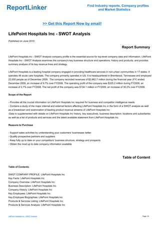 Find Industry reports, Company profiles
ReportLinker                                                                       and Market Statistics



                                          >> Get this Report Now by email!

LifePoint Hospitals Inc - SWOT Analysis
Published on June 2010

                                                                                                             Report Summary

LifePoint Hospitals Inc - SWOT Analysis company profile is the essential source for top-level company data and information. LifePoint
Hospitals Inc - SWOT Analysis examines the company's key business structure and operations, history and products, and provides
summary analysis of its key revenue lines and strategy.


LifePoint Hospitals is a leading hospital company engaged in providing healthcare services in non-urban communities in 17 states. It
operates 48 acute care hospitals. The company primarily operates in US. It is headquartered in Brentwood, Tennessee and employed
22,000 people as of December 2009. The company recorded revenues of $2,962.7 million during the financial year (FY) ended
December 2009, an increase of 9.7% over FY2008. The operating profit of the company was $325.2 million during FY2009, an
increase of 2.7% over FY2008. The net profit of the company was $134.1 million in FY2009, an increase of 30.2% over FY2008.


Scope of the Report


- Provides all the crucial information on LifePoint Hospitals Inc required for business and competitor intelligence needs
- Contains a study of the major internal and external factors affecting LifePoint Hospitals Inc in the form of a SWOT analysis as well
as a breakdown and examination of leading product revenue streams of LifePoint Hospitals Inc
-Data is supplemented with details on LifePoint Hospitals Inc history, key executives, business description, locations and subsidiaries
as well as a list of products and services and the latest available statement from LifePoint Hospitals Inc


Reasons to Purchase


- Support sales activities by understanding your customers' businesses better
- Qualify prospective partners and suppliers
- Keep fully up to date on your competitors' business structure, strategy and prospects
- Obtain the most up to date company information available




                                                                                                             Table of Content

Table of Contents:


SWOT COMPANY PROFILE: LifePoint Hospitals Inc
Key Facts: LifePoint Hospitals Inc
Company Overview: LifePoint Hospitals Inc
Business Description: LifePoint Hospitals Inc
Company History: LifePoint Hospitals Inc
Key Employees: LifePoint Hospitals Inc
Key Employee Biographies: LifePoint Hospitals Inc
Products & Services Listing: LifePoint Hospitals Inc
Products & Services Analysis: LifePoint Hospitals Inc



LifePoint Hospitals Inc - SWOT Analysis                                                                                         Page 1/4
 