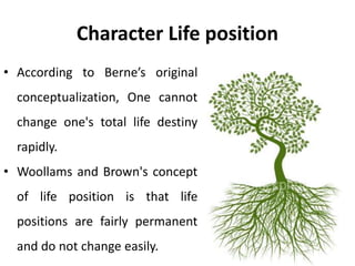 Character Life position
• According to Berne’s original
conceptualization, One cannot
change one's total life destiny
rapidly.
• Woollams and Brown's concept
of life position is that life
positions are fairly permanent
and do not change easily.
 
