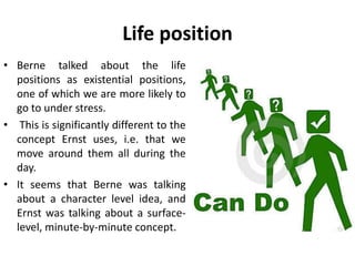 Life position
• Berne talked about the life
positions as existential positions,
one of which we are more likely to
go to under stress.
• This is significantly different to the
concept Ernst uses, i.e. that we
move around them all during the
day.
• It seems that Berne was talking
about a character level idea, and
Ernst was talking about a surface-
level, minute-by-minute concept.
 