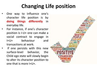 Changing Life position
• One way to influence one's
character life position is by
doing things differently in
everyday life.
• For instance, if one's character
position is I-U+ one can make a
social contract to engage in
I+U+ behaviour and
transactions at work.
• If one persists with this new
surface-level behavior, the
Child ego state will slowly begin
to alter its character position to
one that is more I+U+.
 