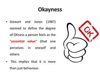 Okayness
• Stewart and Jones (1987)
seemed to define the degree
of OKness a person feels as the
"essential value" (that one
perceives in oneself and
others.
• This implies that it is more
than just behaviour.
 