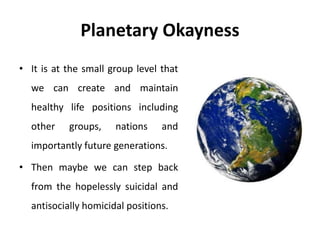 Planetary Okayness
• It is at the small group level that
we can create and maintain
healthy life positions including
other groups, nations and
importantly future generations.
• Then maybe we can step back
from the hopelessly suicidal and
antisocially homicidal positions.
 