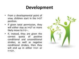 Development
• From a developmental point of
view, children start in the I+U?
position.
• If given total permission, they
will either stay as I+U? or more
likely move to I-U--.
• If, instead, they are given the
correct quota of positive
conditional and unconditional
strokes, as well as negative
conditional strokes, then they
will end up in either I+U+ or
I++U+.
 