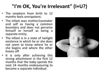 "I'm OK, You're Irrelevant" (I+U?)
• The newborn from birth to 12
months feels omnipotent.
• The infant sees mother/caretaker
and self as having a common
boundary and does not perceive
himself or herself as being a
separate entity.
• The infant is in a state of twilight
existence in which he or she does
not seem to know where he or
she begins and where the other
leaves off.
• It is only after achieving this
strong attachment in the first 12
months that the baby spends the
next 24 months endeavouring to
become a separate individual.
 