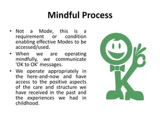 Mindful Process
• Not a Mode, this is a
requirement or condition
enabling effective Modes to be
accessed/used.
• When we are operating
mindfully, we communicate
'OK to OK' messages.
• We operate appropriately in
the here-and-now and have
access to the positive aspects
of the care and structure we
have received in the past and
the experiences we had in
childhood.
 