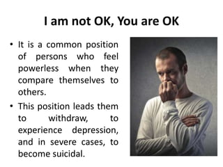 I am not OK, You are OK
• It is a common position
of persons who feel
powerless when they
compare themselves to
others.
• This position leads them
to withdraw, to
experience depression,
and in severe cases, to
become suicidal.
 