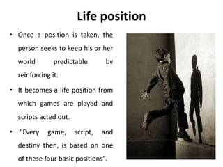 Life position
• Once a position is taken, the
person seeks to keep his or her
world predictable by
reinforcing it.
• It becomes a life position from
which games are played and
scripts acted out.
• "Every game, script, and
destiny then, is based on one
of these four basic positions”.
 