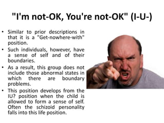 "I'm OK, You're Irrelevant" (I+U?)
• Position at birth
• No sense of boundaries between
self and others
• Animistic thinking
• Narcissistic personality
• Ideas of reference
• Dependent personality
• Normal stage of development.
 