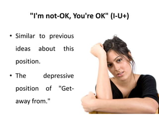 "I'm not-OK, But You're Worse" (I-U--)
• This position was previously
referred to as the I+U- life
position.
• Although at the behavioural level
I+U- seems to be the correct
description for such individuals, it
fails to indicate that they have
their own feelings of not-OKness
and view others as being less OK
to convince themselves that they
are OK.
• Therapeutically it is more
effective to diagnose such a
person as IU-- because this
designation confronts the denial
strategy used by him or her.
 