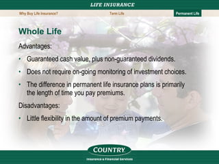 Whole Life Advantages: Guaranteed cash value, plus non-guaranteed dividends. Does not require on-going monitoring of investment choices. The difference in permanent life insurance plans is primarily the length of time you pay premiums. Disadvantages: Little flexibility in the amount of premium payments.  Why Buy Life Insurance? Term Life Permanent Life 