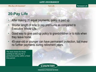 20-Pay Life  After making 20 equal payments, policy is paid up. Shorter length of time to pay premiums as compared to Executive Whole Life. Good way to give paid-up policy to grandchildren or to kids when they leave home. 45-year-old or younger can have permanent protection, but make no further payments during retirement years. The best choice for those wanting to fully pay for a permanent policy within a fixed time period. Why Buy Life Insurance? Term Life Permanent Life 
