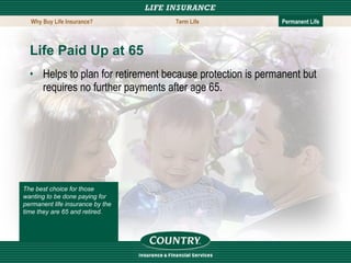 Life Paid Up at 65   Helps to plan for retirement because protection is permanent but requires no further payments after age 65. The best choice for those wanting to be done paying for permanent life insurance by the time they are 65 and retired.   Why Buy Life Insurance? Term Life Permanent Life 