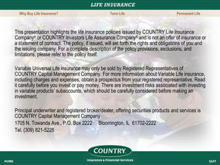 This presentation highlights the life insurance policies issued by COUNTRY Life Insurance Company ®  or COUNTRY Investors Life Assurance Company ®  and is not an offer of insurance or a statement of contract. The policy, if issued, will set forth the rights and obligations of you and the issuing company. For a complete description of the policy provisions, exclusions, and limitations, please refer to the policy itself. Variable Universal Life insurance may only be sold by Registered Representatives of COUNTRY Capital Management Company. For more information about Variable Life insurance, including charges and expenses, obtain a prospectus from your registered representative. Read it carefully before you invest or pay money. There are investment risks associated with investing in variable products’ subaccounts, which should be carefully considered before making an investment. Principal underwriter and registered broker/dealer, offering securities products and services is COUNTRY Capital Management Company 1705 N. Towanda Ave., P.O. Box 2222  Bloomington, IL  61702-2222 Tel. (309) 821-5228  HOME QUIT Why Buy Life Insurance? Term Life Permanent Life 