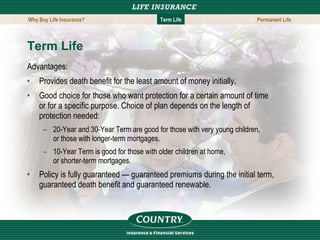 Term Life Advantages: Provides death benefit for the least amount of money initially. Good choice for those who want protection for a certain amount of time or for a specific purpose. Choice of plan depends on the length of protection needed: 20-Year and 30-Year Term are good for those with very young children, or those with longer-term mortgages. 10-Year Term is good for those with older children at home, or shorter-term mortgages. Policy is fully guaranteed — guaranteed premiums during the initial term, guaranteed death benefit and guaranteed renewable. Why Buy Life Insurance? Term Life Permanent Life 