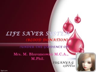 LIFE SAVER SYSTEM 
(BLOOD DONATION) 
(UNDER THE GUIDENCE OF) 
Mrs. M. Bhuvaneswari M.C.A., 
M.Phil. 
SUGANYA.G 
13PIT10 
 