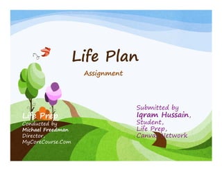 Life PlLife Plan
AssignmentAssignment
Submitted by
Iqram Hussain,Life Prep q ,
Student,
Life Prep,
Canvas Network
Life Prep
Conducted by
Michael Freedman
Director,
MyCoreCourse.Com
 