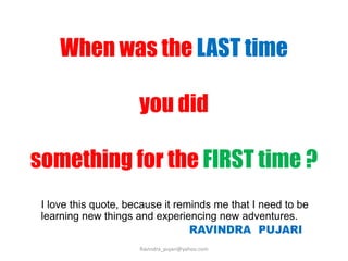 When was the LAST time
you did
something for the FIRST time ?
I love this quote, because it reminds me that I need to be
learning new things and experiencing new adventures.
RAVINDRA PUJARI
Ravindra_pujari@yahoo.com
 
