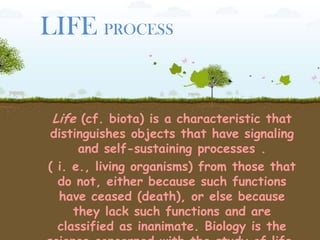 LIFE PROCESS
Life (cf. biota) is a characteristic that
distinguishes objects that have signaling
and self-sustaining processes .
( i. e., living organisms) from those that
do not, either because such functions
have ceased (death), or else because
they lack such functions and are
classified as inanimate. Biology is the
 