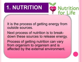 1. NUTRITION
It is the process of getting energy from
outside sources.
Next process of nutrition is to break-
down these sources to release energy.
Process of getting nutrition can vary
from organism to organism and is
affected by the external environment.
 
