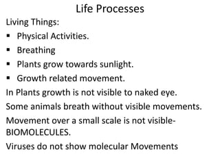 Life Processes
Living Things:
 Physical Activities.
 Breathing
 Plants grow towards sunlight.
 Growth related movement.
In Plants growth is not visible to naked eye.
Some animals breath without visible movements.
Movement over a small scale is not visible-
BIOMOLECULES.
Viruses do not show molecular Movements
 