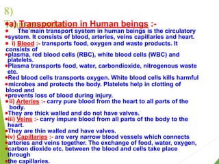 8)
Transportation :-
●a) Transportation in Human beings :-
● The main transport system in human beings is the circulatory
●system. It consists of blood, arteries, veins capillaries and heart.
● i) Blood :- transports food, oxygen and waste products. It
consists of
●plasma, red blood cells (RBC), white blood cells (WBC) and
platelets.
●Plasma transports food, water, carbondioxide, nitrogenous waste
etc.
●Red blood cells transports oxygen. White blood cells kills harmful
●microbes and protects the body. Platelets help in clotting of
blood and
●prevents loss of blood during injury.
● ii) Arteries :- carry pure blood from the heart to all parts of the
body.
●They are thick walled and do not have valves.
●iii) Veins :- carry impure blood from all parts of the body to the
heart.
●They are thin walled and have valves.
●iv) Capillaries :- are very narrow blood vessels which connects
●arteries and veins together. The exchange of food, water, oxygen,
●carbon dioxide etc. between the blood and cells take place
through
●the capillaries.
 
