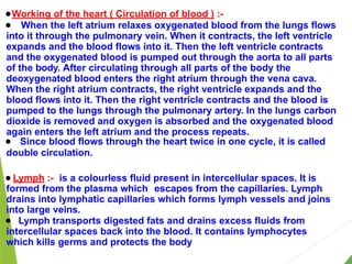 ● Working of the heart ( Circulation of blood ) :-
● When the left atrium relaxes oxygenated blood from the lungs flows
into it through the pulmonary vein. When it contracts, the left ventricle
expands and the blood flows into it. Then the left ventricle contracts
and the oxygenated blood is pumped out through the aorta to all parts
of the body. After circulating through all parts of the body the
deoxygenated blood enters the right atrium through the vena cava.
When the right atrium contracts, the right ventricle expands and the
blood flows into it. Then the right ventricle contracts and the blood is
pumped to the lungs through the pulmonary artery. In the lungs carbon
dioxide is removed and oxygen is absorbed and the oxygenated blood
again enters the left atrium and the process repeats.
● Since blood flows through the heart twice in one cycle, it is called
double circulation.
● Lymph :- is a colourless fluid present in intercellular spaces. It is
formed from the plasma which escapes from the capillaries. Lymph
drains into lymphatic capillaries which forms lymph vessels and joins
into large veins.
● Lymph transports digested fats and drains excess fluids from
intercellular spaces back into the blood. It contains lymphocytes
which kills germs and protects the body
 