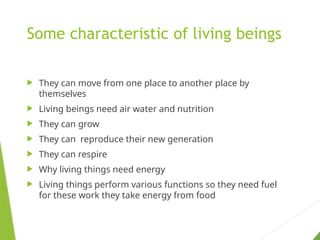 Some characteristic of living beings
 They can move from one place to another place by
themselves
 Living beings need air water and nutrition
 They can grow
 They can reproduce their new generation
 They can respire
 Why living things need energy
 Living things perform various functions so they need fuel
for these work they take energy from food
 
