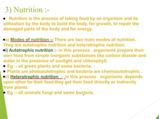 3) Nutrition :-
● Nutrition is the process of taking food by an organism and its
utilisation by the body to build the body, for growth, to repair the
damaged parts of the body and for energy.
●a) Modes of nutrition :- There are two main modes of nutrition.
They are autotrophic nutrition and heterotrophic nutrition.
●i) Autotrophic nutrition :- in this process organisms prepare their
own food from simple inorganic substances like carbon dioxide and
water in the presence of sunlight and chlorophyll.
● Eg :- all green plants and some bacteria.
● Plants are photoautotrophic and bacteria are chemoautotrophic .
●ii) Heterotrophic nutrition :- in this process organisms depends
upon other for their food they get their food directly or indirectly
from plants.
● Eg :- all animals fungi and some bacteria.
 