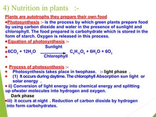 4) Nutrition in plants :-
Plants are autotrophs they prepare their own food
●Photosynthesis :- is the process by which green plants prepare food
by using carbon dioxide and water in the presence of sunlight and
chlorophyll. The food prepared is carbohydrate which is stored in the
form of starch. Oxygen is released in this process.
● Equation of photosynthesis :-
● Sunlight
● 6CO2
+ 12H2
O C6
H12
O6
+ 6H2
O + 6O2
● Chlorophyll
● Process of photosynthesis :-
● Photosynthesis takes place in twophase. :- light phase ,
● (1) It occurs during daytime. The chlorophyll Absorption sun light or
solar energy .
● ii) Conversion of light energy into chemical energy and splitting
up ofwater molecules into hydrogen and oxygen.
Dark phase
●iii) it occurs at night . Reduction of carbon dioxide by hydrogen
into form carbohydrates.
 