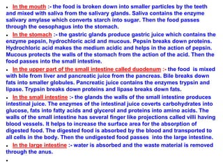 ● In the mouth :- the food is broken down into smaller particles by the teeth
and mixed with saliva from the salivary glands. Saliva contains the enzyme
salivary amylase which converts starch into sugar. Then the food passes
through the oesophagus into the stomach.
● In the stomach :- the gastric glands produce gastric juice which contains the
enzyme pepsin, hydrochloric acid and mucous. Pepsin breaks down proteins.
Hydrochloric acid makes the medium acidic and helps in the action of pepsin.
Mucous protects the walls of the stomach from the action of the acid. Then the
food passes into the small intestine.
● In the upper part of the small intestine called duodenum :- the food is mixed
with bile from liver and pancreatic juice from the pancreas. Bile breaks down
fats into smaller globules. Pancreatic juice contains the enzymes trypsin and
lipase. Trypsin breaks down proteins and lipase breaks down fats.
● In the small intestine :- the glands the walls of the small intestine produces
intestinal juice. The enzymes of the intestinal juice coverts carbohydrates into
glucose, fats into fatty acids and glycerol and proteins into amino acids. The
walls of the small intestine has several finger like projections called villi having
blood vessels. It helps to increase the surface area for the absorption of
digested food. The digested food is absorbed by the blood and transported to
all cells in the body. Then the undigested food passes into the large intestine.
● In the large intestine :- water is absorbed and the waste material is removed
through the anus.
●
 