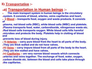 8) Transportation :-
●a) Transportation in Human beings :-
● The main transport system in human beings is the circulatory
●system. It consists of blood, arteries, veins capillaries and heart.
● i) Blood :- transports food, oxygen and waste products. It consists
of
●plasma, red blood cells (RBC), white blood cells (WBC) and platelets.
●Plasma transports food, water, carbondioxide, nitrogenous waste etc.
●Red blood cells transports oxygen. White blood cells kills harmful
●microbes and protects the body. Platelets help in clotting of blood
and
●prevents loss of blood during injury.
● ii) Arteries :- carry pure blood from the heart to all parts of the body.
●They are thick walled and do not have valves.
●iii) Veins :- carry impure blood from all parts of the body to the heart.
●They are thin walled and have valves.
●iv) Capillaries :- are very narrow blood vessels which connects
●arteries and veins together. The exchange of food, water, oxygen,
●carbon dioxide etc. between the blood and cells take place through
●the capillaries.
 