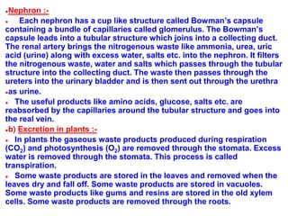 ●Nephron :-
● Each nephron has a cup like structure called Bowman’s capsule
containing a bundle of capillaries called glomerulus. The Bowman’s
capsule leads into a tubular structure which joins into a collecting duct.
The renal artery brings the nitrogenous waste like ammonia, urea, uric
acid (urine) along with excess water, salts etc. into the nephron. It filters
the nitrogenous waste, water and salts which passes through the tubular
structure into the collecting duct. The waste then passes through the
ureters into the urinary bladder and is then sent out through the urethra
●as urine.
● The useful products like amino acids, glucose, salts etc. are
reabsorbed by the capillaries around the tubular structure and goes into
the real vein.
●b) Excretion in plants :-
● In plants the gaseous waste products produced during respiration
(CO2) and photosynthesis (O2) are removed through the stomata. Excess
water is removed through the stomata. This process is called
transpiration.
● Some waste products are stored in the leaves and removed when the
leaves dry and fall off. Some waste products are stored in vacuoles.
Some waste products like gums and resins are stored in the old xylem
cells. Some waste products are removed through the roots.
 