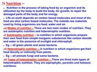 3) Nutrition :-
● Nutrition is the process of taking food by an organism and its
utilisation by the body to build the body, for growth, to repair the
damaged parts of the body and for energy.
● Life on earth depends on carbon based molecules and most of the
food are also carbon based molecules. The outside raw materials
used by living organisms are food, water and air.
●a) Modes of nutrition :- There are two main modes of nutrition. They
are autotrophic nutrition and heterotrophic nutrition.
●i) Autotrophic nutrition :- is nutrition in which organisms prepare
their own food from simple inorganic substances like carbon dioxide
and water in the presence of sunlight and chlorophyll.
● Eg :- all green plants and some bacteria.
●ii) Heterotrophic nutrition :- is nutrition in which organisms get their
food directly or indirectly from plants.
● Eg :- all animals fungi and some bacteria.
●b) Types of heterotrophic nutrition :- There are three main types of
heterotrophic nutrition. They are saprophytic, parasitic and holozoic
nutritions.
 