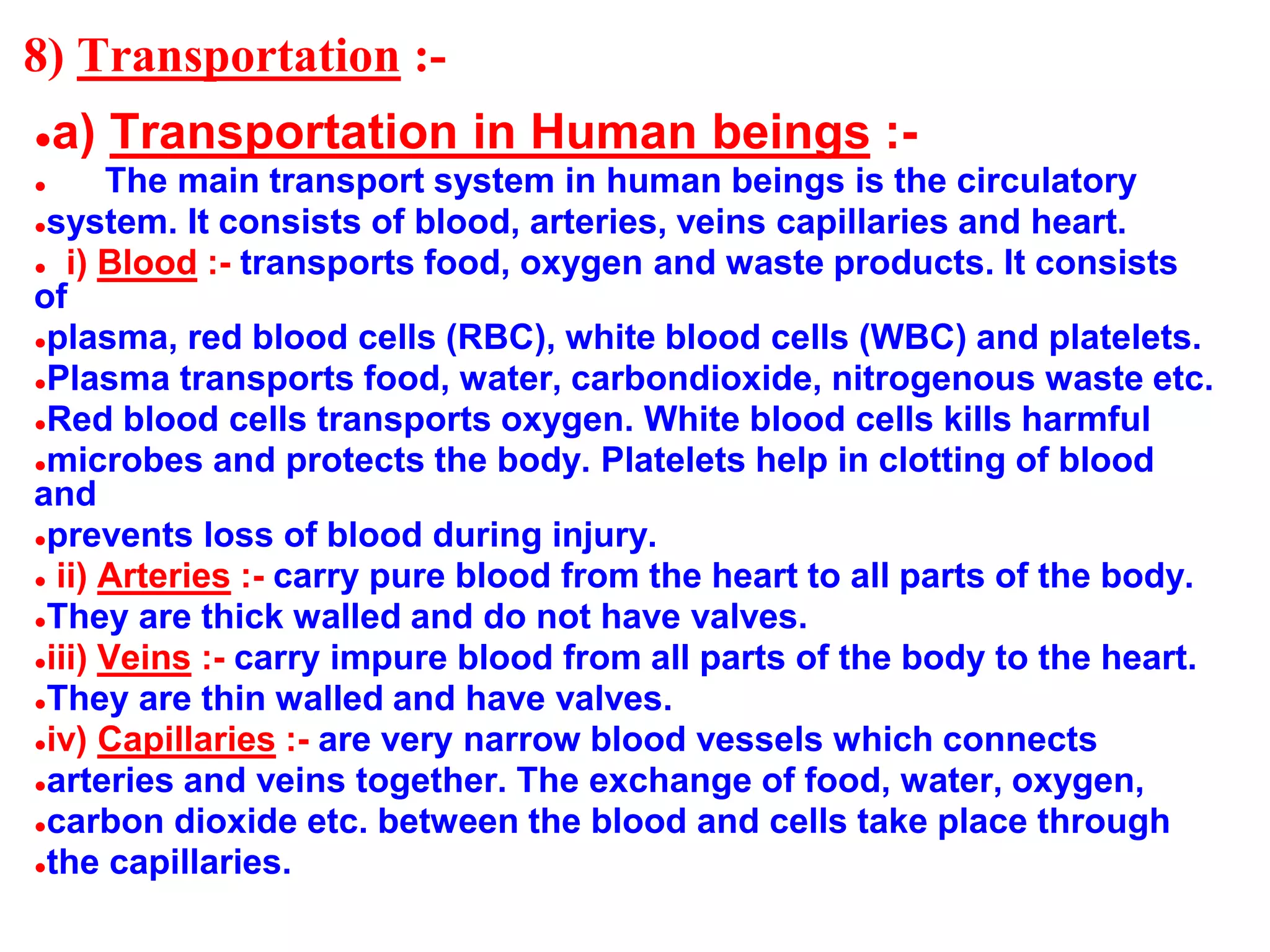 8) Transportation :-
●a) Transportation in Human beings :-
● The main transport system in human beings is the circulatory
●system. It consists of blood, arteries, veins capillaries and heart.
● i) Blood :- transports food, oxygen and waste products. It consists
of
●plasma, red blood cells (RBC), white blood cells (WBC) and platelets.
●Plasma transports food, water, carbondioxide, nitrogenous waste etc.
●Red blood cells transports oxygen. White blood cells kills harmful
●microbes and protects the body. Platelets help in clotting of blood
and
●prevents loss of blood during injury.
● ii) Arteries :- carry pure blood from the heart to all parts of the body.
●They are thick walled and do not have valves.
●iii) Veins :- carry impure blood from all parts of the body to the heart.
●They are thin walled and have valves.
●iv) Capillaries :- are very narrow blood vessels which connects
●arteries and veins together. The exchange of food, water, oxygen,
●carbon dioxide etc. between the blood and cells take place through
●the capillaries.
 