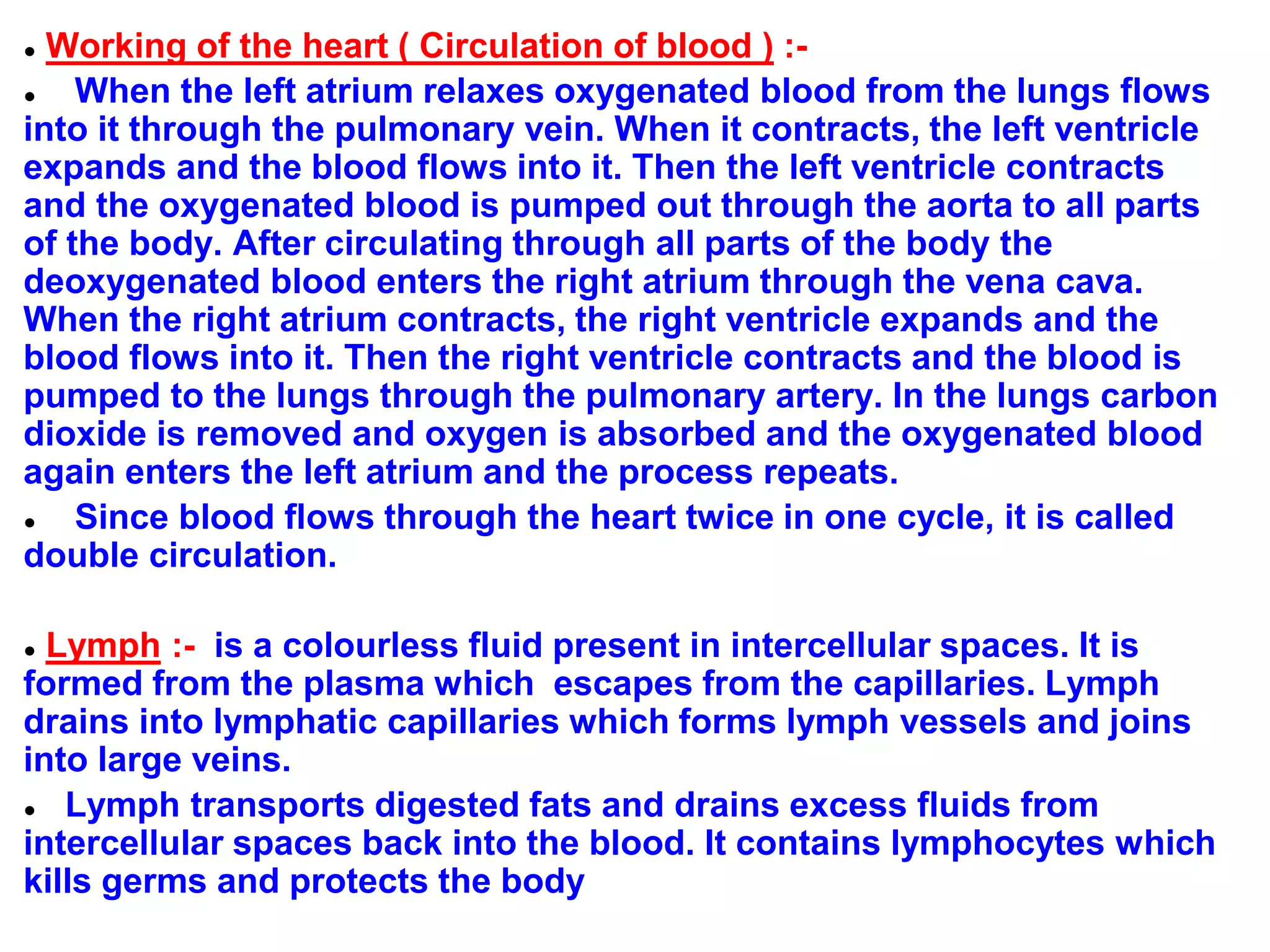 ● Working of the heart ( Circulation of blood ) :-
● When the left atrium relaxes oxygenated blood from the lungs flows
into it through the pulmonary vein. When it contracts, the left ventricle
expands and the blood flows into it. Then the left ventricle contracts
and the oxygenated blood is pumped out through the aorta to all parts
of the body. After circulating through all parts of the body the
deoxygenated blood enters the right atrium through the vena cava.
When the right atrium contracts, the right ventricle expands and the
blood flows into it. Then the right ventricle contracts and the blood is
pumped to the lungs through the pulmonary artery. In the lungs carbon
dioxide is removed and oxygen is absorbed and the oxygenated blood
again enters the left atrium and the process repeats.
● Since blood flows through the heart twice in one cycle, it is called
double circulation.
● Lymph :- is a colourless fluid present in intercellular spaces. It is
formed from the plasma which escapes from the capillaries. Lymph
drains into lymphatic capillaries which forms lymph vessels and joins
into large veins.
● Lymph transports digested fats and drains excess fluids from
intercellular spaces back into the blood. It contains lymphocytes which
kills germs and protects the body
 