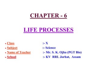 CHAPTER - 6
LIFE PROCESSES
● Class :- X
● Subject :- Science
● Name of Teacher :- Mr. S. K. Ojha (PGT Bio)
● School :- KV RRL Jorhat, Assam
 