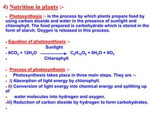 4) Nutrition in plants :-
● Photosynthesis :- is the process by which plants prepare food by
using carbon dioxide and water in the presence of sunlight and
chlorophyll. The food prepared is carbohydrate which is stored in the
form of starch. Oxygen is released in this process.
● Equation of photosynthesis :-
● Sunlight
● 6CO2 + 12H2O C6H12O6 + 6H2O + 6O2
● Chlorophyll
● Process of photosynthesis :-
● Photosynthesis takes place in three main steps. They are :-
● i) Absorption of light energy by chlorophyll.
● ii) Conversion of light energy into chemical energy and splitting up
of
● water molecules into hydrogen and oxygen.
●iii) Reduction of carbon dioxide by hydrogen to form carbohydrates.
●
 