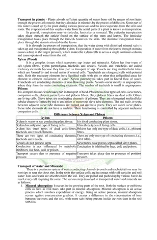 Transport in plants: - Plants absorb sufficient quantity of water from soil by means of root hairs
through the process of osmosis but they also take in minerals by the process of diffusion. Some part of
this water is used up by the plant during various processes and the rest evaporates from the stem and
roots. The evaporation of this surplus water from the aerial parts of a plant is known as transpiration.
In general, transpiration may be cuticular, lenticular or stomatal. The cuticular transpiration
takes place through the cuticle found on the surface of the stem and leaves. The lenticular
transpiration takes place through the lenticels found on the stem. The stomatal transpiration takes
place through the stomata situated on the leaves.
It is through the process of transpiration, that the water along with dissolved mineral salts is
taken up and transported up through the xylem. Evaporation of water from the leaves through stomata
causes a drop in the turgor pressure, which makes the xylem cells to act as a single continues column
and cause uptake of water from the soil.
Xylem (Wood)
It is a complex tissues which transports sap (water and minerals). Xylem has four types of
cell-xylem fibres, xylem parenchyma, tracheids and vessels. Vessels and trancheids are called
tracheary elements because they take part in transport of sap. Vessels are long multicellular tubes
which are formed by end to end union of several cells. Trancheids are elongated cells with pointed
ends. Both the tracheary elements have lignified walls with pits or other thin unlignified areas for
element to element movement of water. Xylem parenchyma takes part in lateral flow of water.
Trancheids are conducting elements of non-flowering plants. Vessels occur mostly in angiosperms
where they form the main conducting elements. The number of tracheids is small in angiosperms.
Phloem
It is complex tissues which takes part in transport of food. Phloem has four types of cells-sieve tubes,
companion cells, phloem parenchyma and phloem fibres. Only phloem fibres are dead cells. Others
are living cells. Sieve tubes are conducting channels of phloem. They are eleongated multicellular
tubular channels formed by end to end union of numerous sieve tube elements. The end walls or septa
between adjacent sieve tube elements are bulged out and have pores. They are called sieve plates.
Sieve tube elements do not have a nucleus. Their functioning is controlled by adjacent nucleated
companion cells.
Transport of Water and Minerals:
There is a continous system of water conducting channels (vessels and tracheids) from near the
root tips to near the shoot tips. In the roots the surface cells are in contact with soil particles and soil
water. Ions and water are absorbed from the soil. They are pulled and pushed up by various forces to
reach every cell requiring the same. The various steps involved in transport of water and minerals are
as follows:
1. Mineral Absorption: It occurs in the growing parts of the root. Both the surface or epiblema
cells as well as root hairs take part in mineral absorption. Mineral absorption is an active
process which involves expenditure of energy. Being an active process, mineral absorption
occurs against concentration gradient. It creates a difference in the concentration of ions
between the roots and the soil, with more salts being present inside the root then in the soil
StfMren.
Difference between Xylem and Phloem
Xylem Phloem
Xylem is water or sap conducting plant tissue. It is food conducting plant tissue.
Xylem has only one type of living cells. It has three types of living cells.
Xylem has three types of dead cells-fibres,
tracheids and vessel elements.
Phloem has only one type of dead cells, i.e., phloem
fibres.
There are two types of conducting elements,
tracheids and vessels.
There are only one type of conducting elements, i.e.,
sieve tubes.
Vessels do not possess septa Sieve tubes have porous septa called sieve plates.
Conduction is not influenced by metabolic
inhibitors like heat, cold or poison.
Conduction is inhibited by heat, cold and poison.
Transport occurs due to presence of negative
pressure.
Transport takes place due to presence of positive
pressure.
 