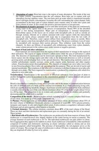 2. Absorption of water: Root hair zone is the region of water absorption. The inside of the root
has higher osmotic concentration than the soil solution. Root hairs are in contact with soil
interspaces having capillary water. The root hairs pick up water which is transferred inwardly
due to still high osmotic concentration. It reaches the cells surrounding the xylem channel. Salts
accumulated in the basic part of xylem channel cause osmotic entry of water into xylem and
form column of water. It also creates the positive pressure known as root pressure.
3. Development of negative pressure: Leaves and other aerial parts of the plant are continuously
losing water in the vapour form in the process of transpiration. Nearly 99% of the absorbed
water is lost during transpiration. Major part of transpiration is stomatal transpiration.
Intercellular spaces of the leaves are in contact with mesophyll cells as well as outside air
through stomata. Outside air is seldom saturated with water vapours while the intercellular
spaces are nearly always saturated with water due to evaporation from the wet walls of
mesophyll cells. Therefore, water vapours diffuse from intercellular spaces to outside. More
water vapours come from mesophyll cells to replace them. The process continues. Loss of water
by mesophyll cells increases their suction pressure. They withdraw water from the xylem
channels. As there are billions of mesophyll cells withdrawing water from xylem channels,
water column present in the xylem comes under tension or negative pressure.
Transport of food and other substances
Food materials are translocated from the region of their manufacture or storage to the region of
their utilisation. The region of supply of food is called source while the area of utilisation is called
sink. The direction of translocation can be downward, upward or both. The food manufactured by
leaves spases into the storage region and other sinks in the downward direction as well as towards
growing points and developing fruits in the upward direction. The translocating nutrients consist of
soluble carbohydrates (mostly sucrose), amino acids, organic acids, harmones and other organic
solutes. Translocation occurs thorough phloem. The channels of transport are sieve tubes (sieve cells
in non flowering plants). Sieve tubes are specialised for this purpose. They are devoid of nuclei and
internal membranes. The cytoplasm of one tube cells is continous with that of adjacent sieve tube cells
through sieve plates. The force required for translocation is produced by companion cells which live
adjacent to sieve tube cells.
Translocation:- Translocation is the movement of dissolved substances from one part of plant to
another through the xylem in accordance to the concentration gradient of various mineral salts present
in the soil.
Blood
Blood is described as a connective tissue, which provides one of the means of communication between
the cells of different parts of a body and the external environment. It is a fluid containing living cells,
which are capable of doing metabolic changes. It performs several vital functions of the body and hence
is usually referred as the seat of the soul. Blood constitutes about 7% of the body weight (about 5.6 Lts
in a 80 kg man). This proportion is les in women and considerable greater in children and gradually
decreasing until the adult level is reached.
Composition of the blood: - Blood of higher animals including man is a viscous complex fluid tissue
of red colour. It is made up of two main components viz.
1) Plasma:- Plasma represents an intercellular substance of straw colour. It constitutes about 55% of
the total volume of the blood. Chemically plasma is composed of water (90 - 92%) plasma proteins,
inorganic and organic in salts and a liquid called serum. It also contains a coagulative substance called
fibrinogen and an anticoagulant called heparin or herudin.
2. Formed elements:- The cellular elements constitute about 45% of the total volume of the blood.
These are short and their destruction and replacement goes on constantly during the life of an animal.
These include.
i) Red blood cells of Erythrocytes:- The erythrocytes are produced in the bone marrow of bones. Each
erythrocyte is a round biconvex disc shaped, thinnest at the center having no nuclei at maturity. The
average diameter of each erythrocyte is 10~6
m. The individual erythrocytes are pale yellow in colour,
but in aggregation they appear to be reddish in colour. Each erythrocyte is bounded by a thin membrane
composed of lecithin and cholesterol, enclosing an elastic substance called as stroma and an iron
containing pigment called hemoglobin. The presence of hemoglobin- the red pigment serves as the
carrier of oxygen. The average life span of erythrocytes is about 120 days in mammals, after this time
they are disposed off either by liver or by spleen.
 