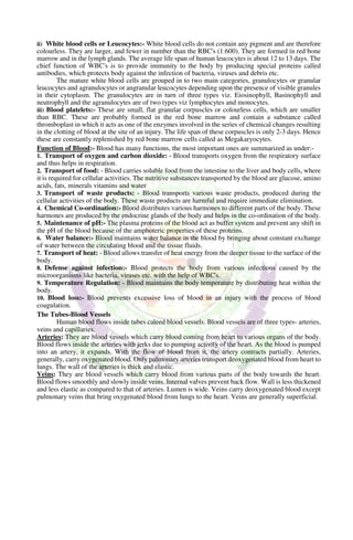 ii) White blood cells or Leucocytes:- White blood cells do not contain any pigment and are therefore
colourless. They are larger, and fewer in number than the RBC's (1:600). They are formed in red bone
marrow and in the lymph glands. The average life span of human leucocytes is about 12 to 13 days. The
chief function of WBC's is to provide immunity to the body by producing special proteins called
antibodies, which protects body against the infection of bacteria, viruses and debris etc.
The mature white blood cells are grouped in to two main categories, granulocytes or granular
leucocytes and agranulocytes or angranular leucocytes depending upon the presence of visible granules
in their cytoplasm. The granulocytes are in turn of three types viz. Eiosinophyll, Basinophyll and
neutrophyll and the agranulocytes are of two types viz lymphocytes and monocytes.
iii) Blood platelets:- These are small, flat granular corpuscles or colourless cells, which are smaller
than RBC. These are probably formed in the red bone marrow and contain a substance called
thromboplast in which it acts as one of the enzymes involved in the series of chemical changes resulting
in the clotting of blood at the site of an injury. The life span of these corpuscles is only 2-3 days. Hence
these are constantly replenished by red bone marrow cells called as Megakaryocytes.
Function of Blood:- Blood has many functions, the most important ones are summarized as under:-
1. Transport of oxygen and carbon dioxide: - Blood transports oxygen from the respiratory surface
and thus helps in respiration.
2. Transport of food: - Blood carries soluble food from the intestine to the liver and body cells, where
it is required for cellular activities. The nutritive substances transported by the blood are glucose, amino
acids, fats, minerals vitamins and water
3. Transport of waste products: - Blood transports various waste products, produced during the
cellular activities of the body. These waste products are harmful and require immediate elimination.
4. Chemical Co-ordination:- Blood distributes various harmones to different parts of the body. These
harmones are produced by the endocrine glands of the body and helps in the co-ordination of the body.
5. Maintenance of pH:- The plasma proteins of the blood act as buffer system and prevent any shift in
the pH of the blood because of the amphoteric properties of these proteins.
6. Water balance:- Blood maintains water balance in the blood by bringing about constant exchange
of water between the circulating blood and the tissue fluids.
7. Transport of heat: - Blood allows transfer of heat energy from the deeper tissue to the surface of the
body.
8. Defense against infection:- Blood protects the body from various infections caused by the
microorganisms like bacteria, viruses etc. with the help of WBC's.
9. Temperature Regulation: - Blood maintains the body temperature by distributing heat within the
body.
10. Blood loss:- Blood prevents excessive loss of blood in an injury with the process of blood
coagulation.
The Tubes-Blood Vessels
Human blood flows inside tubes caleed blood vessels. Blood vessels are of three types- arteries,
veins and capillaries.
Arteries: They are blood vessels which carry blood coming from heart to various organs of the body.
Blood flows inside the arteries with jerks due to pumping activity of the heart. As the blood is pumped
into an artery, it expands. With the flow of blood from it, the artery contracts partially. Arteries,
generally, carry oxygenated blood. Only pulmonary arteries transport deoxygenated blood from heart to
lungs. The wall of the arteries is thick and elastic.
Veins: They are blood vessels which carry blood from various parts of the body towards the heart.
Blood flows smoothly and slowly inside veins. Internal valves prevent back flow. Wall is less thickened
and less elastic as compared to that of arteries. Lumen is wide. Veins carry deoxygenated blood except
pulmonary veins that bring oxygenated blood from lungs to the heart. Veins are generally superficial.
 