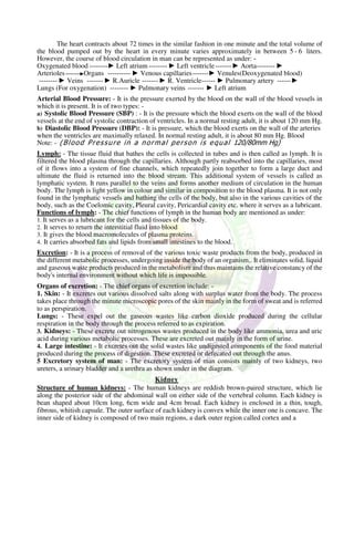 The heart contracts about 72 times in the similar fashion in one minute and the total volume of
the blood pumped out by the heart in every minute varies approximately in between 5 - 6 liters.
However, the course of blood circulation in man can be represented as under: -
Oxygenated blood --------► Left atrium -------- ► Left ventricle-------► Aorta-------- ►
Arterioles Organs ---------- ► Venous capillaries-------► Venules(Deoxygenated blood)
-------- ► Veins -------► R.Auricle -------► R. Ventricle------ ► Pulmonary artery ------►
Lungs (For oxygenation) -------- ► Pulmonary veins ------- ► Left atrium
Arterial Blood Pressure: - It is the pressure exerted by the blood on the wall of the blood vessels in
which it is present. It is of two types: -
a) Systolic Blood Pressure (SBP) : - It is the pressure which the blood exerts on the wall of the blood
vessels at the end of systolic contraction of ventricles. In a normal resting adult, it is about 120 mm Hg.
b) Diastolic Blood Pressure (DBP): - It is pressure, which the blood exerts on the wall of the arteries
when the ventricles are maximally relaxed. In normal resting adult, it is about 80 mm Hg. Blood
Note: - (Blood Pressure in a normal person is equal 120/80mm Hg)
Lymph: - The tissue fluid that bathes the cells is collected in tubes and is then called as lymph. It is
filtered the blood plasma through the capillaries. Although partly reabsorbed into the capillaries, most
of it flows into a system of fine channels, which repeatedly join together to form a large duct and
ultimate the fluid is returned into the blood stream. This additional system of vessels is called as
lymphatic system. It runs parallel to the veins and forms another medium of circulation in the human
body. The lymph is light yellow in colour and similar in composition to the blood plasma. It is not only
found in the lymphatic vessels and bathing the cells of the body, but also in the various cavities of the
body, such as the Coelomic cavity, Pleural cavity, Pericardial cavity etc. where it serves as a lubricant.
Functions of lymph: - The chief functions of lymph in the human body are mentioned as under:
1. It serves as a lubricant for the cells and tissues of the body.
2. It serves to return the interstitial fluid into blood
3. It gives the blood macromolecules of plasma proteins.
4. It carries absorbed fats and lipids from small intestines to the blood.
Excretion: - It is a process of removal of the various toxic waste products from the body, produced in
the different metabolic processes, undergoing inside the body of an organism,. It eliminates solid, liquid
and gaseous waste products produced in the metabolism and thus maintains the relative constancy of the
body's internal environment without which life is impossible.
Organs of excretion: - The chief organs of excretion include: -
1. Skin: - It excretes out various dissolved salts along with surplus water from the body. The process
takes place through the minute microscopic pores of the skin mainly in the form of sweat and is referred
to as perspiration.
Lungs: - These expel out the gaseous wastes like carbon dioxide produced during the cellular
respiration in the body through the process referred to as expiration.
3. Kidneys: - These excrete out nitrogenous wastes produced in the body like ammonia, urea and uric
acid during various metabolic processes. These are excreted out mainly in the form of urine.
4. Large intestine: - It excretes out the solid wastes like undigested components of the food material
produced during the process of digestion. These excreted or defecated out through the anus.
5 Excretory system of man: - The excretory system of man consists mainly of two kidneys, two
ureters, a urinary bladder and a urethra as shown under in the diagram.
Kidney
Structure of human kidneys: - The human kidneys are reddish brown-paired structure, which lie
along the posterior side of the abdominal wall on either side of the vertebral column. Each kidney is
bean shaped about 10cm long, 6cm wide and 4cm broad. Each kidney is enclosed in a thin, tough,
fibrous, whitish capsule. The outer surface of each kidney is convex while the inner one is concave. The
inner side of kidney is composed of two main regions, a dark outer region called cortex and a
 